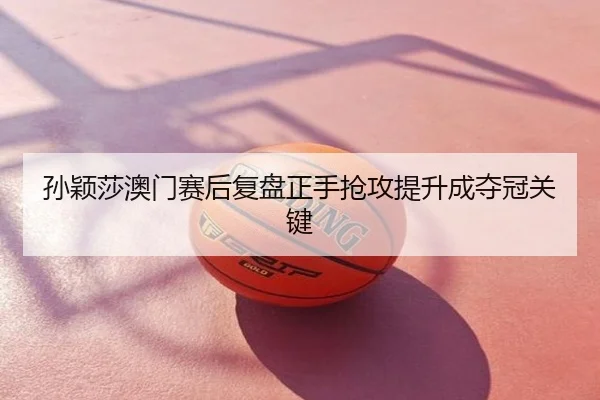 孙颖莎澳门赛后复盘正手抢攻提升成夺冠关键