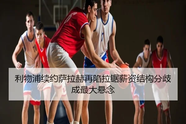 利物浦续约萨拉赫再陷拉锯薪资结构分歧成最大悬念