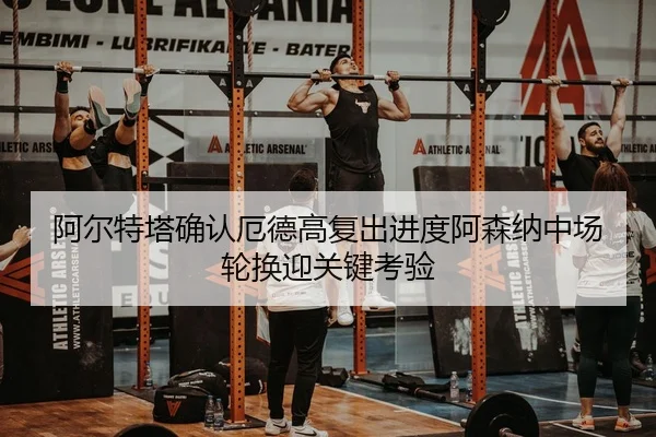 阿尔特塔确认厄德高复出进度阿森纳中场轮换迎关键考验