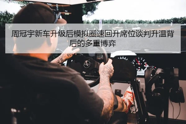 周冠宇新车升级后模拟圈速回升席位谈判升温背后的多重博弈