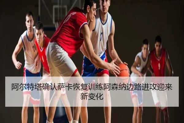 阿尔特塔确认萨卡恢复训练阿森纳边路进攻迎来新变化
