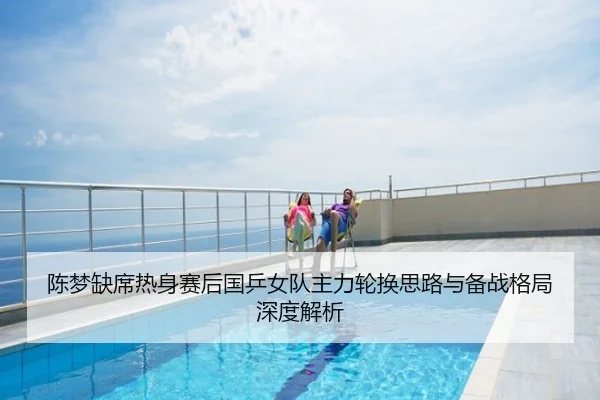 陈梦缺席热身赛后国乒女队主力轮换思路与备战格局深度解析